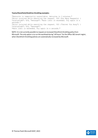 © Thomas Poett Microsoft MVP, 2023
Teams/SharePoint/OneDrive throttling examples:
"Resource is temporarily unavailable. Retrying in 3 minutes."
"Error occurred while executing the request. 429 (Too Many Requests) {
"statusCode": 429, "message": "Rate limit is exceeded. Try again in x
seconds."
"Error occurred while executing the request. 503 (“Server Too Busy”) {
"statusCode": 503, "message":
"Rate limit is exceeded. Try again in x seconds."
NOTE: It is not currently possible to request an increased SharePoint throttling policy from
Microsoft. The only option is to run the workload during "off hours" for the Office 365 tenant region,
when SharePoint throttling policies are automatically increased by Microsoft.
 
