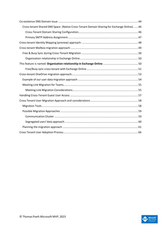 © Thomas Poett Microsoft MVP, 2023
Co-existence DNS Domain issue ...........................................................................................................44
Cross-tenant Shared DNS Space (Native Cross-Tenant Domain Sharing for Exchange Online) ......46
Cross-Tenant Domain Sharing Configuration................................................................................46
Primary SMTP Address Assignment..............................................................................................47
Cross-tenant Identity Mapping (preview) approach: ...........................................................................48
Cross-tenant Mailbox migration approach:..........................................................................................49
Free & Busy Sync during Cross-Tenant Migration ............................................................................50
Organization relationship in Exchange Online..............................................................................50
This feature is named: Organization relationship in Exchange Online ...............................................50
Free/Busy sync cross-tenant with Exchange Online.....................................................................51
Cross-tenant OneDrive migration approach:........................................................................................53
Example of our user data migration approach:................................................................................54
Meeting Link Migration for Teams....................................................................................................55
Meeting Link Migration Considerations........................................................................................55
Handling Cross-Tenant Guest User Access ...........................................................................................57
Cross Tenant User Migration Approach and considerations................................................................58
Migration Tools.................................................................................................................................58
Possible Migration Approaches ........................................................................................................59
Communication Cluster ................................................................................................................59
Segregated user/ data approach ..................................................................................................60
Planning the migration approach .....................................................................................................61
Cross Tenant User Adoption Process....................................................................................................66
 