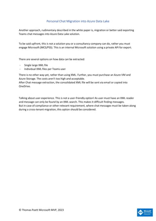 © Thomas Poett Microsoft MVP, 2023
Personal Chat Migration into Azure Data Lake
Another approach, rudimentary described in the white paper is, migration or better said exporting
Teams chat messages into Azure Data Lake solution.
To be said upfront, this is not a solution you or a consultancy company can do, rather you must
engage Microsoft (MCS/PSS). This is an internal Microsoft solution using a private API for export.
There are several options on how data can be extracted:
- Single large XML file
- Individual XML files per Teams user
There is no other way yet, rather than using XML. Further, you must purchase an Azure VM and
Azure Storage. The costs aren’t too high and acceptable.
After Chat message extraction, the consolidated XML file will be sent via email or copied into
OneDrive.
Talking about user experience. This is not a user-friendly option! As user must have an XML reader
and message can only be found by an XML search. This makes it difficult finding messages.
But in case of compliance or other relevant requirement, where chat messages must be taken along
during a cross-tenant migration, this option should be considered.
 