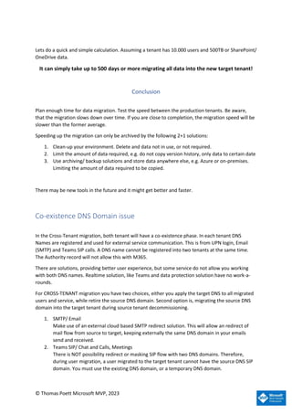 © Thomas Poett Microsoft MVP, 2023
Lets do a quick and simple calculation. Assuming a tenant has 10.000 users and 500TB or SharePoint/
OneDrive data.
It can simply take up to 500 days or more migrating all data into the new target tenant!
Conclusion
Plan enough time for data migration. Test the speed between the production tenants. Be aware,
that the migration slows down over time. If you are close to completion, the migration speed will be
slower than the former average.
Speeding up the migration can only be archived by the following 2+1 solutions:
1. Clean-up your environment. Delete and data not in use, or not required.
2. Limit the amount of data required, e.g. do not copy version history, only data to certain date
3. Use archiving/ backup solutions and store data anywhere else, e.g. Azure or on-premises.
Limiting the amount of data required to be copied.
There may be new tools in the future and it might get better and faster.
Co-existence DNS Domain issue
In the Cross-Tenant migration, both tenant will have a co-existence phase. In each tenant DNS
Names are registered and used for external service communication. This is from UPN login, Email
(SMTP) and Teams SIP calls. A DNS name cannot be registered into two tenants at the same time.
The Authority record will not allow this with M365.
There are solutions, providing better user experience, but some service do not allow you working
with both DNS names. Realtime solution, like Teams and data protection solution have no work-a-
rounds.
For CROSS-TENANT migration you have two choices, either you apply the target DNS to all migrated
users and service, while retire the source DNS domain. Second option is, migrating the source DNS
domain into the target tenant during source tenant decommissioning.
1. SMTP/ Email
Make use of an external cloud based SMTP redirect solution. This will allow an redirect of
mail flow from source to target, keeping externally the same DNS domain in your emails
send and received.
2. Teams SIP/ Chat and Calls, Meetings
There is NOT possibility redirect or masking SIP flow with two DNS domains. Therefore,
during user migration, a user migrated to the target tenant cannot have the source DNS SIP
domain. You must use the existing DNS domain, or a temporary DNS domain.
 