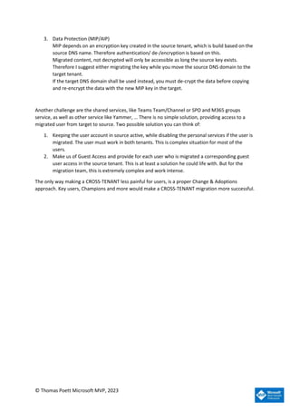 © Thomas Poett Microsoft MVP, 2023
3. Data Protection (MIP/AIP)
MIP depends on an encryption key created in the source tenant, which is build based on the
source DNS name. Therefore authentication/ de-/encryption is based on this.
Migrated content, not decrypted will only be accessible as long the source key exists.
Therefore I suggest either migrating the key while you move the source DNS domain to the
target tenant.
If the target DNS domain shall be used instead, you must de-crypt the data before copying
and re-encrypt the data with the new MIP key in the target.
Another challenge are the shared services, like Teams Team/Channel or SPO and M365 groups
service, as well as other service like Yammer, … There is no simple solution, providing access to a
migrated user from target to source. Two possible solution you can think of:
1. Keeping the user account in source active, while disabling the personal services if the user is
migrated. The user must work in both tenants. This is complex situation for most of the
users.
2. Make us of Guest Access and provide for each user who is migrated a corresponding guest
user access in the source tenant. This is at least a solution he could life with. But for the
migration team, this is extremely complex and work intense.
The only way making a CROSS-TENANT less painful for users, is a proper Change & Adoptions
approach. Key users, Champions and more would make a CROSS-TENANT migration more successful.
 