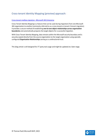© Thomas Poett Microsoft MVP, 2023
Cross-tenant Identity Mapping (preview) approach:
Cross-tenant mailbox migration - Microsoft 365 Enterprise
Cross-Tenant Identity Mapping is a feature that can be used during migrations from one Microsoft
365 organization to another (commonly referred to as a cross-tenant or tenant-2-tenant migration).
It provides a secure method of establishing one-to-one object relationships across organization
boundaries and automatically prepares the target objects for a successful migration.
With Cross-Tenant Identity Mapping, data remains within the Microsoft security boundary and is
securely copied directly from the source organization to the target organization using specially
configured Organization Relationships serving as a unidirectional trust.
This blog article is still designed for 3rd
party tool usage and might be updated at a later stage.
 