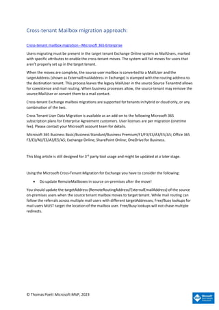 © Thomas Poett Microsoft MVP, 2023
Cross-tenant Mailbox migration approach:
Cross-tenant mailbox migration - Microsoft 365 Enterprise
Users migrating must be present in the target tenant Exchange Online system as MailUsers, marked
with specific attributes to enable the cross-tenant moves. The system will fail moves for users that
aren't properly set up in the target tenant.
When the moves are complete, the source user mailbox is converted to a MailUser and the
targetAddress (shown as ExternalEmailAddress in Exchange) is stamped with the routing address to
the destination tenant. This process leaves the legacy MailUser in the source Source Tenantnd allows
for coexistence and mail routing. When business processes allow, the source tenant may remove the
source MailUser or convert them to a mail contact.
Cross-tenant Exchange mailbox migrations are supported for tenants in hybrid or cloud only, or any
combination of the two.
Cross Tenant User Data Migration is available as an add-on to the following Microsoft 365
subscription plans for Enterprise Agreement customers. User licenses are per migration (onetime
fee). Please contact your Microsoft account team for details.
Microsoft 365 Business Basic/Business Standard/Business Premium/F1/F3/E3/A3/E5/A5; Office 365
F3/E1/A1/E3/A3/E5/A5; Exchange Online; SharePoint Online; OneDrive for Business.
This blog article is still designed for 3rd
party tool usage and might be updated at a later stage.
Using the Microsoft Cross-Tenant Migration for Exchange you have to consider the following:
• Do update RemoteMailboxes in source on-premises after the move!
You should update the targetAddress (RemoteRoutingAddress/ExternalEmailAddress) of the source
on-premises users when the source tenant mailbox moves to target tenant. While mail routing can
follow the referrals across multiple mail users with different targetAddresses, Free/Busy lookups for
mail users MUST target the location of the mailbox user. Free/Busy lookups will not chase multiple
redirects.
 