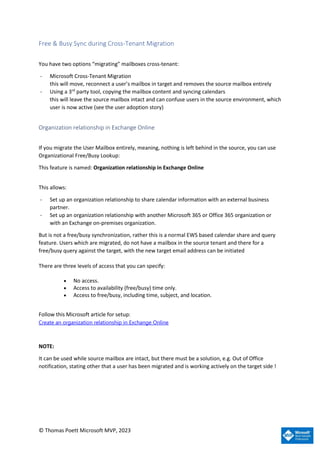© Thomas Poett Microsoft MVP, 2023
Free & Busy Sync during Cross-Tenant Migration
You have two options “migrating” mailboxes cross-tenant:
- Microsoft Cross-Tenant Migration
this will move, reconnect a user’s mailbox in target and removes the source mailbox entirely
- Using a 3rd
party tool, copying the mailbox content and syncing calendars
this will leave the source mailbox intact and can confuse users in the source environment, which
user is now active (see the user adoption story)
Organization relationship in Exchange Online
If you migrate the User Mailbox entirely, meaning, nothing is left behind in the source, you can use
Organizational Free/Busy Lookup:
This feature is named: Organization relationship in Exchange Online
This allows:
- Set up an organization relationship to share calendar information with an external business
partner.
- Set up an organization relationship with another Microsoft 365 or Office 365 organization or
with an Exchange on-premises organization.
But is not a free/busy synchronization, rather this is a normal EWS based calendar share and query
feature. Users which are migrated, do not have a mailbox in the source tenant and there for a
free/busy query against the target, with the new target email address can be initiated
There are three levels of access that you can specify:
• No access.
• Access to availability (free/busy) time only.
• Access to free/busy, including time, subject, and location.
Follow this Microsoft article for setup:
Create an organization relationship in Exchange Online
NOTE:
It can be used while source mailbox are intact, but there must be a solution, e.g. Out of Office
notification, stating other that a user has been migrated and is working actively on the target side !
 