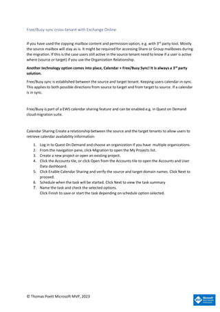 © Thomas Poett Microsoft MVP, 2023
Free/Busy sync cross-tenant with Exchange Online
If you have used the copying mailbox content and permission option, e.g. with 3rd
party tool. Mostly
the source mailbox will stay as is. It might be required for accessing Share or Group mailboxes during
the migration. If this is the case users still active in the source tenant need to know if a user is active
where (source or target) if you use the Organization Relationship.
Another technology option comes into place, Calendar + Free/Busy Sync! It is always a 3rd
party
solution.
Free/Busy sync is established between the source and target tenant. Keeping users calendar in-sync.
This applies to both possible directions from source to target and from target to source. If a calendar
is in sync.
Free/Busy is part of a EWS calendar sharing feature and can be enabled e.g. in Quest on Demand
cloud migration suite.
Calendar Sharing Create a relationship between the source and the target tenants to allow users to
retrieve calendar availability information:
1. Log in to Quest On Demand and choose an organization if you have multiple organizations.
2. From the navigation pane, click Migration to open the My Projects list.
3. Create a new project or open an existing project.
4. Click the Accounts tile, or click Open from the Accounts tile to open the Accounts and User
Data dashboard.
5. Click Enable Calendar Sharing and verify the source and target domain names. Click Next to
proceed.
6. Schedule when the task will be started. Click Next to view the task summary
7. Name the task and check the selected options.
Click Finish to save or start the task depending on schedule option selected.
 