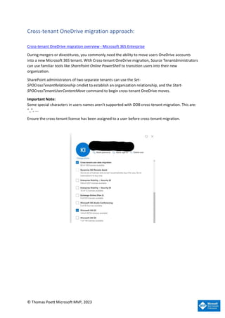 © Thomas Poett Microsoft MVP, 2023
Cross-tenant OneDrive migration approach:
Cross-tenant OneDrive migration overview - Microsoft 365 Enterprise
During mergers or divestitures, you commonly need the ability to move users OneDrive accounts
into a new Microsoft 365 tenant. With Cross-tenant OneDrive migration, Source Tenantdministrators
can use familiar tools like SharePoint Online PowerShell to transition users into their new
organization.
SharePoint administrators of two separate tenants can use the Set-
SPOCrossTenantRelationship cmdlet to establish an organization relationship, and the Start-
SPOCrossTenantUserContentMove command to begin cross-tenant OneDrive moves.
Important Note:
Some special characters in users names aren’t supported with ODB cross-tenant migration. This are:
“_”, ….
Ensure the cross-tenant license has been assigned to a user before cross-tenant migration.
 