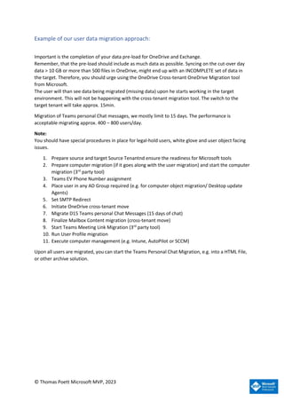© Thomas Poett Microsoft MVP, 2023
Example of our user data migration approach:
Important is the completion of your data pre-load for OneDrive and Exchange.
Remember, that the pre-load should include as much data as possible. Syncing on the cut-over day
data > 10 GB or more than 500 files in OneDrive, might end up with an INCOMPLETE set of data in
the target. Therefore, you should urge using the OneDrive Cross-tenant OneDrive Migration tool
from Microsoft.
The user will than see data being migrated (missing data) upon he starts working in the target
environment. This will not be happening with the cross-tenant migration tool. The switch to the
target tenant will take approx. 15min.
Migration of Teams personal Chat messages, we mostly limit to 15 days. The performance is
acceptable migrating approx. 400 – 800 users/day.
Note:
You should have special procedures in place for legal-hold users, white glove and user object facing
issues.
1. Prepare source and target Source Tenantnd ensure the readiness for Microsoft tools
2. Prepare computer migration (if it goes along with the user migration) and start the computer
migration (3rd
party tool)
3. Teams EV Phone Number assignment
4. Place user in any AD Group required (e.g. for computer object migration/ Desktop update
Agents)
5. Set SMTP Redirect
6. Initiate OneDrive cross-tenant move
7. Migrate D15 Teams personal Chat Messages (15 days of chat)
8. Finalize Mailbox Content migration (cross-tenant move)
9. Start Teams Meeting Link Migration (3rd
party tool)
10. Run User Profile migration
11. Execute computer management (e.g. Intune, AutoPilot or SCCM)
Upon all users are migrated, you can start the Teams Personal Chat Migration, e.g. into a HTML File,
or other archive solution.
 