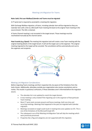 © Thomas Poett Microsoft MVP, 2023
Meeting Link Migration for Teams
Note: both, first user Mailbox/Calendar and Teams must be migrated
A 3rd
party tool is required to accomplish a meeting link migration.
With Exchange Mailbox migration, all items, including calendar item will be migrated as they are.
Calendar item with a link to a Microsoft Team meeting link back to the original Team meeting in the
source tenant. The URL is retained.
A Teams Channel meeting is not recreated in the target tenant. Those meetings must be
rescheduled manually by the channel owner.
How it works (e.g. Quest): The meeting link migration task will create a new Team meeting with the
original meeting details in the target tenant. It will set the target user as the organizer. The original
meeting migrated to the target will be canceled. The cancellation will be automatically sent out to
the organizer and recipients.
VARIAN
Tenant
SHS
Tenant
2.) Migrated MBX incl. Calendar
3.) Run Team Meeting Migration
1.) enable Teams user (license)
Meeting URL
Re-Write
Meeting Link Migration Considerations
Before migrating Teams meetings and their respective link, be aware of the limitations from the
tools chosen. Additionally, attendees outside your organization also receive cancelations and re-
invites. This results in questions/ confusions, if those attendees aren’t informed before the migration
occurs.
• The attendee list is not updated to match the target domain.
• A new meeting is only created if the migrating user is the organizer of that particular
Team meeting.
• Most 3rd
party tools recreate present and future meetings, both one-time and
recurring meetings. Meetings that happened in the past are migrated with Calendar
migration.
• Meetings recreated on target could result in meeting time zone updates to UTC. This is
one of the limitations of the Microsoft Graph API.
• The subsequent runs of the Meeting Link Migration Task will skip the meetings which
were previously processed.
• Properties like a flag and categories are not supported with this migration.
 