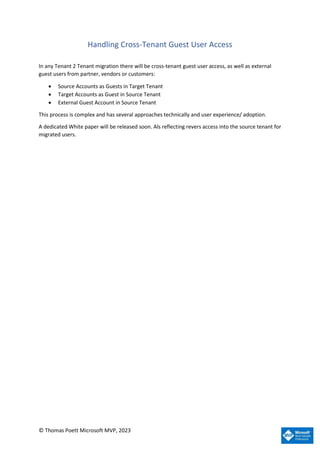 © Thomas Poett Microsoft MVP, 2023
Handling Cross-Tenant Guest User Access
In any Tenant 2 Tenant migration there will be cross-tenant guest user access, as well as external
guest users from partner, vendors or customers:
• Source Accounts as Guests in Target Tenant
• Target Accounts as Guest in Source Tenant
• External Guest Account in Source Tenant
This process is complex and has several approaches technically and user experience/ adoption.
A dedicated White paper will be released soon. Als reflecting revers access into the source tenant for
migrated users.
 