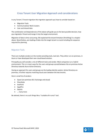 © Thomas Poett Microsoft MVP, 2023
Cross Tenant User Migration Approach and considerations
In any Tenant 2 Tenant migration the migration approach you have to consider based on:
• Migration Tools
• Communication/ Work clusters
• User and shared data
The combination and dependencies of the above will guide you to the best possible decision, how
you migrated a Tenant and merge it into the target environment.
Migration of data is time consuming. We explained the tenant limitation (throttling) in a chapter
above. Nevertheless, pre-loading of data into the target tenant is crucial including the sequence
required for planning.
Migration Tools
There are multiple vendors on the market providing tools, tool sets. They either run on-premises, in
Azure or have developed their own cloud-based solution.
Principally you will consider a mix of different tools and vendor. Most companies run a hybrid
environment. This is in most cases for the users and groups synced between the on-premises Active
Directory towards Azure Active Directory.
Having an approach for users and groups via the leading identity system, Active Directory on-
premises, it further requires matching cloud users between the two tenants.
Here is small list of vendors:
• Quest (on-premises AD / Exchange and cloud)
• ShareGate
• AvePoint
• App4Pro
• Skykick
• … many more
Be advised, there is no such things like a “suitable all in once” tool.
 
