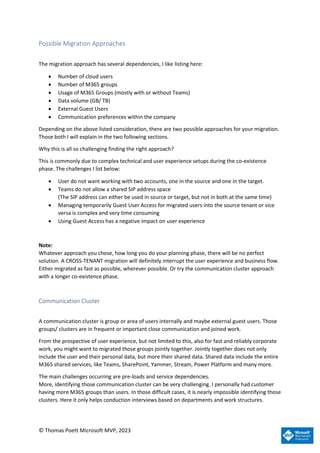 © Thomas Poett Microsoft MVP, 2023
Possible Migration Approaches
The migration approach has several dependencies, I like listing here:
• Number of cloud users
• Number of M365 groups
• Usage of M365 Groups (mostly with or without Teams)
• Data volume (GB/ TB)
• External Guest Users
• Communication preferences within the company
Depending on the above listed consideration, there are two possible approaches for your migration.
Those both I will explain in the two following sections.
Why this is all so challenging finding the right approach?
This is commonly due to complex technical and user experience setups during the co-existence
phase. The challenges I list below:
• User do not want working with two accounts, one in the source and one in the target.
• Teams do not allow a shared SIP address space
(The SIP address can either be used in source or target, but not in both at the same time)
• Managing temporarily Guest User Access for migrated users into the source tenant or vice
versa is complex and very time consuming
• Using Guest Access has a negative impact on user experience
Note:
Whatever approach you chose, how long you do your planning phase, there will be no perfect
solution. A CROSS-TENANT migration will definitely interrupt the user experience and business flow.
Either migrated as fast as possible, wherever possible. Or try the communication cluster approach
with a longer co-existence phase.
Communication Cluster
A communication cluster is group or area of users internally and maybe external guest users. Those
groups/ clusters are in frequent or important close communication and joined work.
From the prospective of user experience, but not limited to this, also for fast and reliably corporate
work, you might want to migrated those groups jointly together. Jointly together does not only
include the user and their personal data, but more their shared data. Shared data include the entire
M365 shared services, like Teams, SharePoint, Yammer, Stream, Power Platform and many more.
The main challenges occurring are pre-loads and service dependencies.
More, identifying those communication cluster can be very challenging. I personally had customer
having more M365 groups than users. In those difficult cases, it is nearly impossible identifying those
clusters. Here it only helps conduction interviews based on departments and work structures.
 