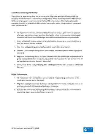 © Thomas Poett Microsoft MVP, 2023
Azure Active Directory and Identity:
There might be several migration and technical paths. Migration with hybrid (common) Active
Directory structures require careful analysis and planning. This is especially valid for M365 Groups.
While not all groups are sync from or into the local AD infrastructure. This implies a tow path
migration, from AD to AD and from AAD to AAD. The complex part is, filling the M365 groups with
users synced from AD.
• AD migration readiness is complex and touches several areas, e.g. E5 license assignment
after user is provisioned, sync user into cloud within hybrid environments. Customize AD
readiness checklist to source and target environments and define clear responsibilities.
• Users with already existing account in target should be cleaned up to ensure that there is
only one account existing in target.
• Also clean up by deleting accounts of users that have left the organization.
• Detailed AD discovery in design phase is reasonable, requires respective admin rights (read
accesses).
• Migration tool licensing should include a buffer to cover new joiners over project timeline or
group objects (distribution or security groups) that are discovered at a late point in time. An
early and comprehensive discovery is essential.
• Video/ Voice device ready and compatible with target systems. SBC’s connected with Direct
Connect.
Hybrid Environments:
• AD migration is more complex than just user objects migration (e.g. permissions or DLs
residing on-premise and in the cloud).
• Migration tooling faces several challenges with hybrid environments. Tool suites need to be
checked extensively. MFA can be a hinderance for tooling.
• Evaluate the need for SID History migration to keep a user's access to the environment in
source (e.g. legacy apps, certain folders on-prem).
 