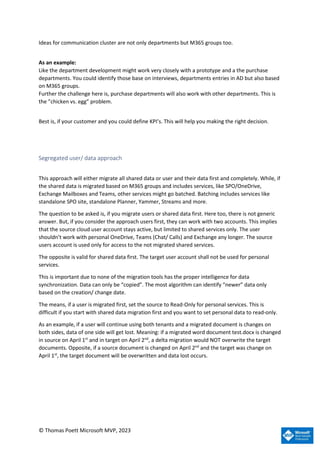 © Thomas Poett Microsoft MVP, 2023
Ideas for communication cluster are not only departments but M365 groups too.
As an example:
Like the department development might work very closely with a prototype and a the purchase
departments. You could identify those base on interviews, departments entries in AD but also based
on M365 groups.
Further the challenge here is, purchase departments will also work with other departments. This is
the ”chicken vs. egg” problem.
Best is, if your customer and you could define KPI’s. This will help you making the right decision.
Segregated user/ data approach
This approach will either migrate all shared data or user and their data first and completely. While, if
the shared data is migrated based on M365 groups and includes services, like SPO/OneDrive,
Exchange Mailboxes and Teams, other services might go batched. Batching includes services like
standalone SPO site, standalone Planner, Yammer, Streams and more.
The question to be asked is, if you migrate users or shared data first. Here too, there is not generic
answer. But, if you consider the approach users first, they can work with two accounts. This implies
that the source cloud user account stays active, but limited to shared services only. The user
shouldn’t work with personal OneDrive, Teams (Chat/ Calls) and Exchange any longer. The source
users account is used only for access to the not migrated shared services.
The opposite is valid for shared data first. The target user account shall not be used for personal
services.
This is important due to none of the migration tools has the proper intelligence for data
synchronization. Data can only be “copied”. The most algorithm can identify “newer” data only
based on the creation/ change date.
The means, if a user is migrated first, set the source to Read-Only for personal services. This is
difficult if you start with shared data migration first and you want to set personal data to read-only.
As an example, if a user will continue using both tenants and a migrated document is changes on
both sides, data of one side will get lost. Meaning: if a migrated word document test.docx is changed
in source on April 1st
and in target on April 2nd
, a delta migration would NOT overwrite the target
documents. Opposite, if a source document is changed on April 2nd
and the target was change on
April 1st
, the target document will be overwritten and data lost occurs.
 