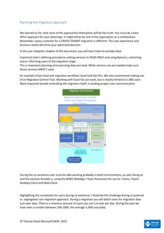 © Thomas Poett Microsoft MVP, 2023
Planning the migration approach
We learned so far, that none of the approaches themselves will be the truth. You must do a best
effort approach for your plannings. It might either be one of the approaches or a combination.
Remember, every customer for a CROSS-TENANT migration is different. The user experience and
business needs will drive your optimized decision.
In the user adoption chapter of this document, you will learn how to consider best.
Important task is defining procedures setting services to READ-ONLY and using Banners, restricting
and or informing users of the migration stage.
This is important planning and executing data pre-load. While services are pre-loaded make sure
those services AREN’T used.
An example of pre-load and migration workflow cloud look like this. We also recommend making use
of an Migration Control Tool. Working with Excel list can work, but is mostly limited to 1.000 users.
Most important beside controlling the migration itself, is sending proper user communication.
During the co-existence user must be able working probably in both environments, as said. Doing so
and the solution feasible is, using the M365 WebApp. I have illustrated the use for Teams, Teams
Desktop Client and Web Client.
Highlighting the complexity for users during co-existence, I illustrate the challenge during a clustered
vs. segregated user migration approach. During a migration you will batch users for migration days
(cut-over day). There is a maximus amount of users you can cut-over per day. During the past we
have seen a number between 200-1000, the average is 600 users/day.
 