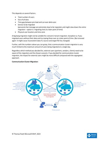© Thomas Poett Microsoft MVP, 2023
This depends on several factors:
• Total number of users
• Size of all data
• Time gap between pre-load and cut-over delta sync
• Service to be migrated
(personal chat message are extremely slow to be migrated, and might slow down the entire
migration – option is: migrating chat at a later point of time)
• Physical user location and time zone
A big bang migration might not be suitable for a tenant 2 tenant migration. Exception is; if you
migrated users without their data and try coping those over at a later point of time. (But stressed
again: it might cause inconsistent data if a source and target file has changed)
Further, with the numbers above you can grasp, that a communication cluster migration is very
much limited to the maximum amount of users being migrated on a single day.
Regardless which method you decided for, external users (partners, vendors, clients) need to be
aware of the migration and the chosen scenario. If you decided for communication cluster
migration, the impact for external users might be more difficult compared with the segregated
approach.
Communication Cluster Migration:
Access via
Desktop apps
Access via
web apps
Migrated user
Primary account
Users within the
communication cluster can
make use of in target
tenant services.
Users outside the
communication cluster can
make use of in target
tenant services. Migrated
users can only access
service via the old source
account.
Cross tenant
communication is complex
and could only be archived
via:
Guess Access or using both
account (except for users
no yet migrated)
External User
(Guest access or
shared/ Teams)
must know both
source and target
tenant
 