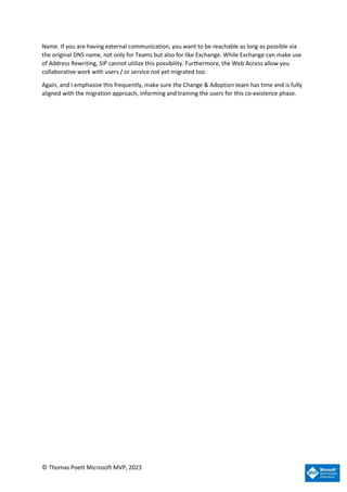 © Thomas Poett Microsoft MVP, 2023
Name. If you are having external communication, you want to be reachable as long as possible via
the original DNS name, not only for Teams but also for like Exchange. While Exchange can make use
of Address Rewriting, SIP cannot utilize this possibility. Furthermore, the Web Access allow you
collaborative work with users / or service not yet migrated too.
Again, and I emphasize this frequently, make sure the Change & Adoption team has time and is fully
aligned with the migration approach, informing and training the users for this co-existence phase.
 