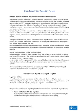 © Thomas Poett Microsoft MVP, 2023
Cross Tenant User Adoption Process
Change & Adoption is the most critical task in any tenant-2-tenant migration.
Not only users who are migrated are impacted heavily by the migration. Users in the target tenant
too. Especially in the target tenant they will experience constant changes. New users and groups are
appearing, but not “life”, not actively working in the tenant. Further, new services related content
will sequentially appear, like SPO sites, Teams Channel, Yammer or others. Since data is flying in
slowly, there must be a communication and identification in place, that user are enabled identifying
data source in migration.
Same applies, for user in the source environment. Content/ data migrated will be in read-only.
Content could become unavailable due to accomplished migration to the target. All depends on the
migration process, procedures and planning. This needs to be communicated to all users in proper
manner.
Talking about external users, there is even a more severe impact. External users, could Guest User,
but also your customer and vendors, partners you are working with. DNS names are changing and
their buddies might disappear over time.
Clearly have a plan in place how the companies (source and target) and the users will inform outside
counterpart. By a clear communication plan, you can minimize the impact on collaboration and your
business.
Another important topic is the user life-cycle process.
Question asked is; From when onwards do you create new users in the target, rather in the source
environment? There is not a clear answer. It highly depends on the creation process and the length/
duration of the entire migration project.
A best practice would be approx. at 50% of the accomplished user migration. Starting with new users
directly in the source tenant. But again, for those certain access to source users and data will be
restricted.
After understanding partially the impact for users during a CROSS-TENANT migration, Change &
Adoption is the most important workstream in a project.
Success or Failure depends on Change & Adoption.
Important Advise:
Do not decide or make any technical approaches without the Change & Adoption team.
Not only User Experience might get bad, but the business financials, customer experience and supply
chain could be so heavily impacted, making your migration a financial disaster.
I list you some assorted issues impacting the UX and communication, even outside of your tenant:
• Teams Notification while chat migration:
If you migrate Chat messages, notification will appear for each message migrated. Only the
user himself can suppress the notification in Teams via the Teams settings.
 