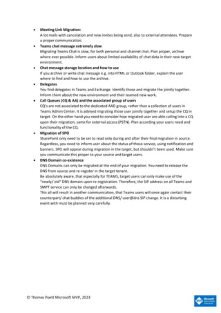 © Thomas Poett Microsoft MVP, 2023
• Meeting Link Migration:
A lot mails with cancelation and new invites being send, also to external attendees. Prepare
a proper communication.
• Teams chat message extremely slow
Migrating Teams Chat is slow, for both personal and channel chat. Plan proper, archive
where ever possible. Inform users about limited availability of chat data in their new target
environment.
• Chat message storage location and how to use
If you archive or write chat message e.g. into HTML or Outlook folder, explain the user
where to find and how to use the archive.
• Delegates
You find delegates in Teams and Exchange. Identify those and migrate the jointly together.
Inform them about the new environment and their teamed new work.
• Call Queues (CQ & AA) and the associated group of users
CQ’s are not associated to the dedicated AAD group, rather than a collection of users in
Teams Admin Center. It is advised migrating those user jointly together and setup the CQ in
target. On the other hand you need to consider how migrated user are able calling into a CQ
upon their migration, same for external access (PSTN). Plan according your users need and
functionality of the CQ.
• Migration of SPO
SharePoint only need to be set to read only during and after their final migration in source.
Regardless, you need to inform user about the status of those service, using notification and
banners. SPO will appear during migration in the target, but shouldn’t been used. Make sure
you communicate this proper to your source and target users.
• DNS Domain co-existence
DNS Domains can only be migrated at the end of your migration. You need to release the
DNS from source and re-register in the target tenant.
Be absolutely aware, that especially for TEAMS, target users can only make use of the
“newly/ old” DNS domain upon re-registration. Therefore, the SIP address on all Teams and
SMPT service can only be changed afterwards.
This all will result in another communication, that Teams users will once again contact their
counterpart/ chat buddies of the additional DNS/ user@dns SIP change. It is a disturbing
event with must be planned very carefully.
 