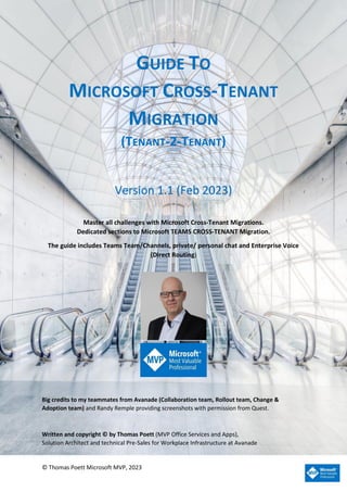 © Thomas Poett Microsoft MVP, 2023
GUIDE TO
MICROSOFT CROSS-TENANT
MIGRATION
(TENANT-2-TENANT)
Version 1.1 (Feb 2023)
Master all challenges with Microsoft Cross-Tenant Migrations.
Dedicated sections to Microsoft TEAMS CROSS-TENANT Migration.
The guide includes Teams Team/Channels, private/ personal chat and Enterprise Voice
(Direct Routing)
.
Big credits to my teammates from Avanade (Collaboration team, Rollout team, Change &
Adoption team) and Randy Remple providing screenshots with permission from Quest.
Written and copyright © by Thomas Poett (MVP Office Services and Apps),
Solution Architect and technical Pre-Sales for Workplace Infrastructure at Avanade
 