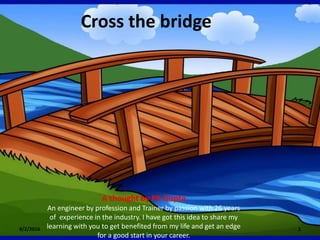 Cross the bridge
9/2/2016 1
A thought by PK Gupta
An engineer by profession and Trainer by passion with 26 years
of experience in the industry. I have got this idea to share my
learning with you to get benefited from my life and get an edge
for a good start in your career.
 