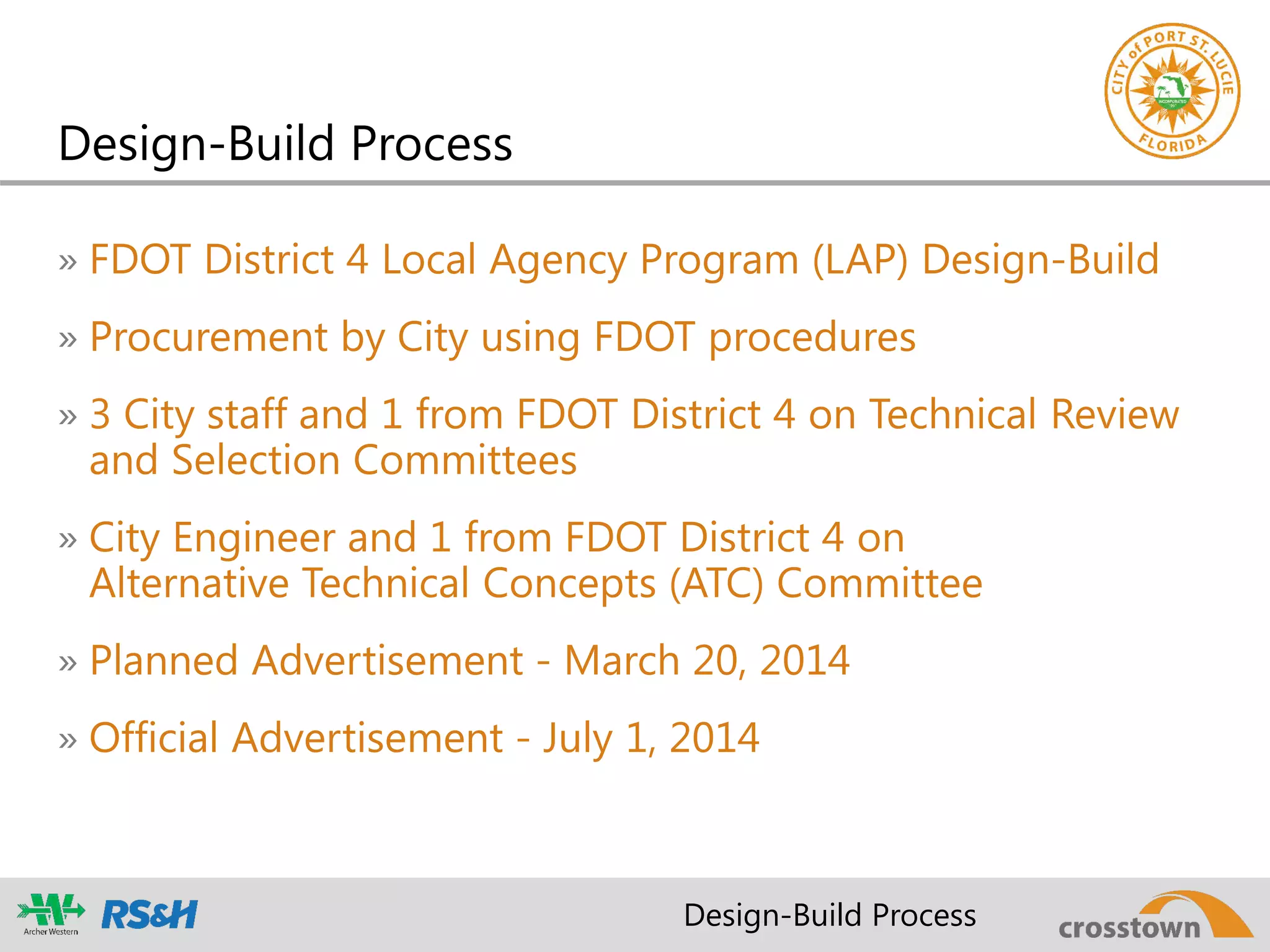 Design-Build Process
» FDOT District 4 Local Agency Program (LAP) Design-Build
» Procurement by City using FDOT procedures
» 3 City staff and 1 from FDOT District 4 on Technical Review
and Selection Committees
» City Engineer and 1 from FDOT District 4 on
Alternative Technical Concepts (ATC) Committee
» Planned Advertisement - March 20, 2014
» Official Advertisement - July 1, 2014
Design-Build Process
 