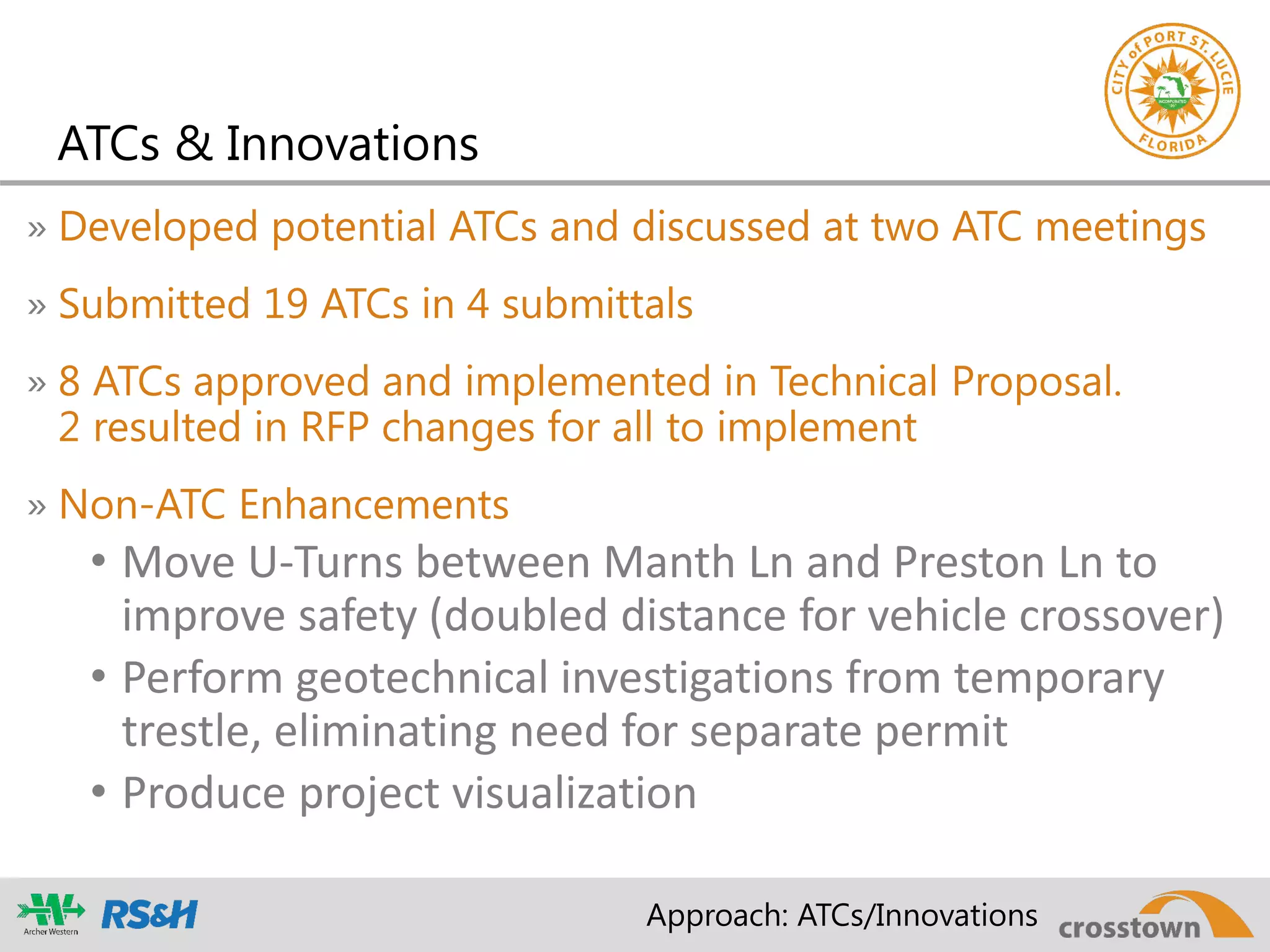 ATCs & Innovations
» Developed potential ATCs and discussed at two ATC meetings
» Submitted 19 ATCs in 4 submittals
» 8 ATCs approved and implemented in Technical Proposal.
2 resulted in RFP changes for all to implement
» Non-ATC Enhancements
• Move U-Turns between Manth Ln and Preston Ln to
improve safety (doubled distance for vehicle crossover)
• Perform geotechnical investigations from temporary
trestle, eliminating need for separate permit
• Produce project visualization
Approach: ATCs/Innovations
 