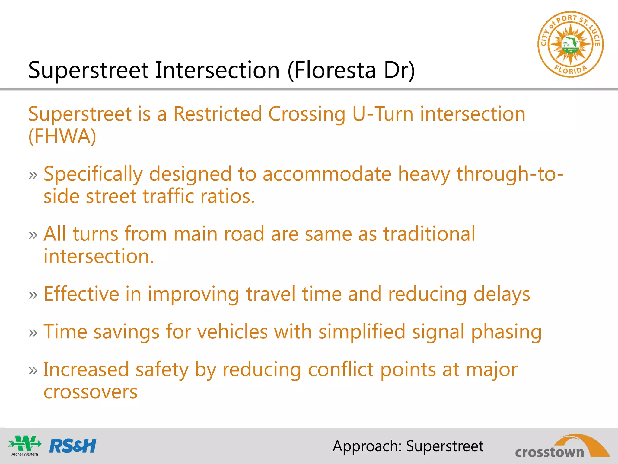 Superstreet is a Restricted Crossing U-Turn intersection
(FHWA)
» Specifically designed to accommodate heavy through-to-
side street traffic ratios.
» All turns from main road are same as traditional
intersection.
» Effective in improving travel time and reducing delays
» Time savings for vehicles with simplified signal phasing
» Increased safety by reducing conflict points at major
crossovers
Superstreet Intersection (Floresta Dr)
Approach: Superstreet
 