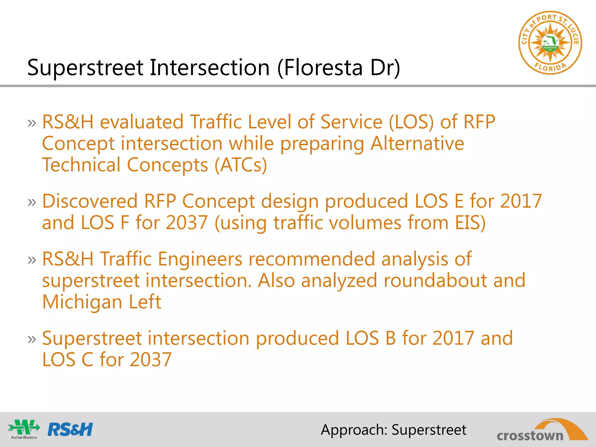 Superstreet Intersection (Floresta Dr)
» RS&H evaluated Traffic Level of Service (LOS) of RFP
Concept intersection while preparing Alternative
Technical Concepts (ATCs)
» Discovered RFP Concept design produced LOS E for 2017
and LOS F for 2037 (using traffic volumes from EIS)
» RS&H Traffic Engineers recommended analysis of
superstreet intersection. Also analyzed roundabout and
Michigan Left
» Superstreet intersection produced LOS B for 2017 and
LOS C for 2037
Approach: Superstreet
 