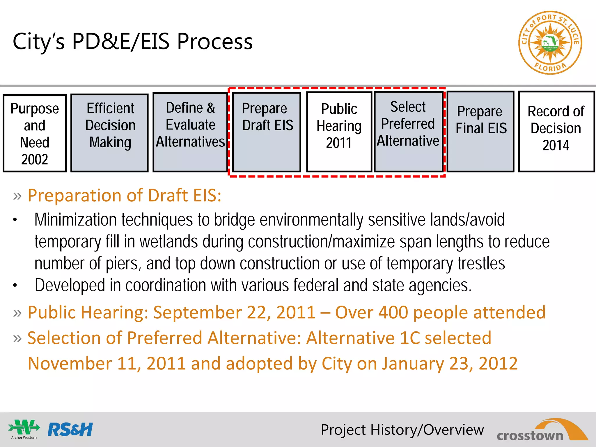 City’s PD&E/EIS Process
Purpose
and
Need
2002
Public
Hearing
2011
Record of
Decision
2014
Efficient
Decision
Making
Define &
Evaluate
Alternatives
Prepare
Draft EIS
Select
Preferred
Alternative
Prepare
Final EIS
» Preparation of Draft EIS:
• Minimization techniques to bridge environmentally sensitive lands/avoid
temporary fill in wetlands during construction/maximize span lengths to reduce
number of piers, and top down construction or use of temporary trestles
• Developed in coordination with various federal and state agencies.
» Public Hearing: September 22, 2011 – Over 400 people attended
» Selection of Preferred Alternative: Alternative 1C selected
November 11, 2011 and adopted by City on January 23, 2012
Project History/Overview
 