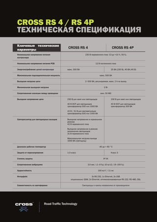 CROSS RS 4 / RS 4P
ТЕХНИЧЕСКАЯ СПЕЦИФИКАЦИЯ
Номинальное напряжение питания
контроллера
230 В переменного тока -13 до +10 %, 50 Гц
Номинальное напряжение питания PCB 12 В постоянного тока
Энергопотребление цепей контроллера макс. 300 ВА 25 ВА (230 В), 40 ВА (40 В)
Максимальная подсоединительная мощность макс. 500 ВA
Выходная нагрузка цепи 2–500 ВА, регулируемая, макс. 2 А на выход
Минимальная выходная нагрузка 2 Вт
Сопротивление изоляции между проводами мин. 50 MΩ
Выходное напряжение цепи 230 В для ламп или светодиодов
40 В OCIT для светодиодов
трансформатор 500 или 1000 ВА
42 В / 31 В для светорегуляции
трансформатор 500 или 1000 ВА
230 В для ламп или светодиодов
40 В OCIT для светодиодов
трансформатор 200 ВA
Светорегулятор для светодиодных выходов Выходное напряжение в нормальном
режиме
42 В переменного тока
Выходное напряжение в режиме
затемнения светодиодов
31 В переменного тока
Максимальная нагрузка выхода
1000 ВA (светодиод)
Диапазон рабочих температур -40 до + 60 °C
Защита от перенапряжения 1-3 класс Класс 3
Степень защиты IP 54
Сопротивление вибрациям 3.5 мм / (1–9 Гц); 10 м/с2 / (9–150 Гц)
Ударостойкость 150 м/с2
/ 11 мс
Интерфейс 3x RS 232, 1x Ethernet, 2x USB
опционально: GSM, 2x Ethernet, оптикоизолированные RS 232, RS 485, DSL
Совместимость со светофорами Светодиоды и лампы независимо от производителя
CROSS RS 4 CROSS RS 4P
Ключевые технические
параметры
Road Traffic Technology
 