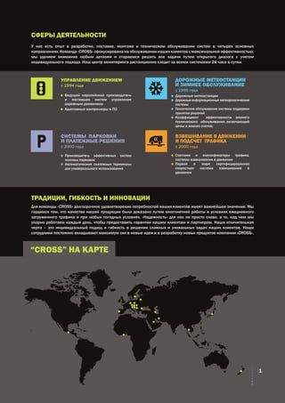 СФЕРЫ ДЕЯТЕЛЬНОСТИ
ТРАДИЦИИ, ГИБКОСТЬ И ИННОВАЦИИ
“CROSS” НА КАРТЕ
У нас есть опыт в разработке, поставке, монтаже и техническом обслуживании систем в четырех основных
направлениях. Команда «CROSS» сфокусирована на обслуживании наших клиентов с максимальной эффективностью;
мы уделяем внимание любым деталям и стараемся решить все задачи путем открытого диалога с учетом
индивидуального подхода. Наш центр мониторинга дистанционно следит за всеми системами 24 часа в сутки.
Для команды «CROSS» долгосрочное удовлетворение потребностей наших клиентов имеет важнейшее значение. Мы
гордимся тем, что качество нашей продукции было доказано путем многолетней работы в условиях ежедневного
загруженного трафика и при любых погодных условиях. «Надежность» для нас не просто слово, а то, над чем мы
упорно работаем каждый день, чтобы предоставить гарантии нашим клиентам и партнерам. Наша отличительная
черта – это индивидуальный подход и гибкость в решении сложных и уникальных задач наших клиентов. Наши
сотрудники постоянно вкладывают максимум сил в новые идеи и в разработку новых продуктов компании «CROSS».
	 Ведущий европейский производитель
и поставщик систем управления
дорожным движением
	 Адаптивные контроллеры и ПО
	 Дорожные метеостанции
	 Дорожные информационные метеорологические
системы
	 Техническое обслуживание системы поддержки
принятия решений
	 Коэффициент эффективности зимнего
технического обслуживания, включающий
цены и анализ счетов.
	 Производитель эффективных систем
платных парковок
	 Автоматические платежные терминалы
для универсального использования
	 Счетчики и классификаторы трафика,
системы взвешивания в движении
	 Первая в мире сертифицированная
скоростная система взвешивания в
движении
УПРАВЛЕНИЕ ДВИЖЕНИЕМ
с 1994 года
ДОРОЖНЫЕ МЕТЕОСТАНЦИИ
И ЗИМНЕЕ ОБСЛУЖИВАНИЕ
с 1995 года
СИСТЕМЫ ПАРКОВКИ
И ПЛАТЕЖНЫЕ РЕШЕНИЯ
с 200О года
ВЗВЕШИВАНИЕ В ДВИЖЕНИИ
И ПОДСЧЕТ ТРАФИКА
с 2000 года
1
 