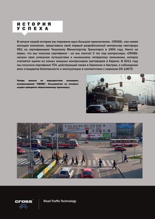 В начале нашей истории мы пережили одно большое приключение. «CROSS», как новая
молодая компания, представила свой первый разработанный контроллер светофора
RS1 на сертификацию Чешскому Министерству Транспорта в 1994 году. Никто не
верил, что мы получим сертификат - но мы смогли! С тех пор контроллеры «CROSS»
начали свое успешное путешествие к нынешнему четвертому поколению, которое
считается одним из самых мощных контроллеров светофоров в Европе. В 2011 году
мы получили сертификат TÜV, действующий также в Германии и Австрии, о соблюдении
всех стандартов безопасности и эксплуатации в соответствии с нормами EN 12675
Теперь многие из перекрестков оснащены
контроллерами “CROSS”, большинство из которых
отдают приоритет общественному транспорту.
И С Т О Р И Я
У С П Е Х А
Road Traffic Technology
 