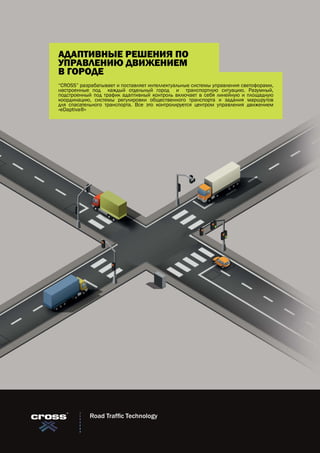Road Traffic Technology
“CROSS” разрабатывает и поставляет интеллектуальные системы управления светофорами,
настроенные под каждый отдельный город и транспортную ситуацию. Разумный,
подстроенный под трафик адаптивный контроль включает в себя линейную и площадную
координацию, системы регулировки общественного транспорта и задания маршрутов
для спасательного транспорта. Все это контролируется центром управления движением
«eDaptiva®»
АДАПТИВНЫЕ РЕШЕНИЯ ПО
УПРАВЛЕНИЮ ДВИЖЕНИЕМ
В ГОРОДЕ
 