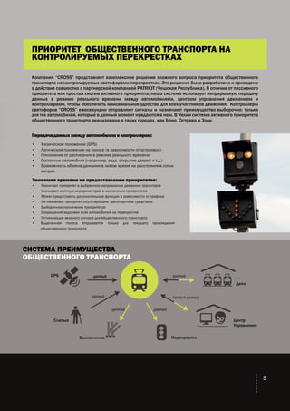 СИСТЕМА ПРЕИМУЩЕСТВА
ОБЩЕСТВЕННОГО ТРАНСПОРТА
GPS
Слепые
Выключение Перекресток
Центр
Управления
Депо
ДАННЫЕ
ГОЛОС И ДАННЫЕДАННЫЕ
ДАННЫЕ ДАННЫЕ
ДАННЫЕ
5
Компания “CROSS” представляет комплексное решение сложного вопроса приоритета общественного
транспорта на контролируемых светофорами перекрестках. Это решение было разработано и приведено
в действие совместно с партнерской компанией PATRIOT (Чешская Республика). В отличие от пассивного
приоритета или простых систем активного приоритета, наша система использует непрерывную передачу
данных в режиме реального времени между автомобилями, центром управления движением и
контроллерами, чтобы обеспечить максимальное удобство для всех участников движения. Контроллеры
светофоров “CROSS” ежесекундно отправляют сигналы и назначают преимущество выборочно: только
для тех автомобилей, которые в данный момент нуждаются в нем. В Чехии система активного приоритета
общественного транспорта реализована в таких городах, как Брно, Острава и Злин.
Передача данных между автомобилем и контроллером:
•	 Физическое положение (GPS)
•	 Логическое положение на полосе (в зависимости от остановок)
•	 Отклонение от расписания в режиме реального времени
•	 Состояние автомобиля (например, езда, открытие дверей и т.д.)
•	 Возможность обмена данными в любое время на расстояния в сотни 	
	 метров
Экономия времени на предоставлении приоритетов:
•	 Различает приоритет в выбранном направлении движения транспорта
•	 Учитывает местную иерархию прав в назначении приоритетов
•	 Может предоставить дополнительные функции в зависимости от трафика
•	 Не назначает приоритет отсутствующим транспортным средствам
•	 Выборочное назначение приоритетов
•	 Сокращение задержек всех автомобилей на перекрестке
•	 Оптимизация зеленого сигнала для общественного транспорта
•	 Выделенная полоса открывается только для текущего прохождения
общественного транспорта
ПРИОРИТЕТ ОБЩЕСТВЕННОГО ТРАНСПОРТА НА
КОНТРОЛИРУЕМЫХ ПЕРЕКРЕСТКАХ
 