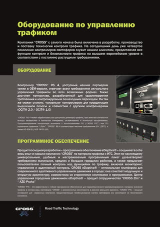 Оборудование по управлению
трафиком
Компания “CROSS” с самого начала была включена в разработку, производство
и поставку технологий контроля трафика. На сегодняшний день уже четвертое
поколение контроллеров светофоров служит нашим клиентам, предоставляя все
функции контроля и безопасности трафика на высшем европейском уровне в
соответствии с постоянно растущими требованиями.
Контроллер “CROSS” RS 4, доступный нашим партнерам
также в OEM-версии, отвечает всем требованиям актуального
управления трафиком во всех возможных формах. Также
доступен контроллер, разработанный для удовлетворения
требований к контролируемым пешеходным переходам. Он так
же может служить «головным» контроллером для координации
выделенной полосы и совместим с другими контроллерами
(OCIT® 2.0 / OCIT® 1.0)
Продуктпоследнейразработки–программноеобеспечениеeDaptiva®–соединяетвсебе
весь опыт и навыки компании “CROSS” по контролю трафика и ИТС. Этот по-настоящему
универсальный, удобный и настраиваемый программный пакет удовлетворяет
требованиям маленьких, средних и больших городских районов, а также предлагает
пользователям полный контроль над функциями по трафику, включая мониторинг,
управление и адаптивный контроль. CROSS eDaptiva® – оптимальная платформа для
современного адаптивного управлением движения в городе; она сочетает модульную и
открытую архитектуру, совместима со сторонними системами и программами. Центр
управления городским движением eDaptiva® – продукт сотрудничества “CROSS Zlin” и
“ AŽD Praha”
ОБОРУДОВАНИЕ
ПРОГРАММНОЕ ОБЕСПЕЧЕНИЕ
“CROSS” RS 4 может обрабатывать все доступные детекторы трафика, при этом все сигнальные
выходы независимо и полностью измеряемы, отслеживаемы и полностью настраиваемы.
Программирование контроллера возможно с использованием ПО (“CROSS PTC”) или ПО
управления трафиком “LISA+”. “CROSS” RS 4 соответствует жестким требованиям EN 12675, а
также HD 638 S1/VDE 0832-100.
“CROSS” PTC – это эффективное и гибкое программное обеспечение для параметрического программирования и загрузки значений
трафика в контроллеры светофоров “CROSS” с возможностью мониторинга в режиме реального времени. “CROSS” PTC – мощный
инструмент для сервисных компаний, предоставляющих техобслуживание систем светофоров или мониторинг их технического
состояния.
Road Traffic Technology
 