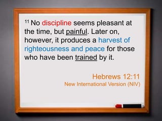 11 No discipline seems pleasant at
the time, but painful. Later on,
however, it produces a harvest of
righteousness and peace for those
who have been trained by it.
Hebrews 12:11
New International Version (NIV)
 