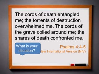The cords of death entangled
me; the torrents of destruction
overwhelmed me. The cords of
the grave coiled around me; the
snares of death confronted me.
Psalms 4:4-5
New International Version (NIV)
What is your
situation?
 