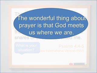 The cords of death entangled
me; the torrents of destruction
overwhelmed me. The cords of
the grave coiled around me; the
snares of death confronted me.
Psalms 4:4-5
New International Version (NIV)
What is your
situation?
The wonderful thing about
prayer is that God meets
us where we are.
 