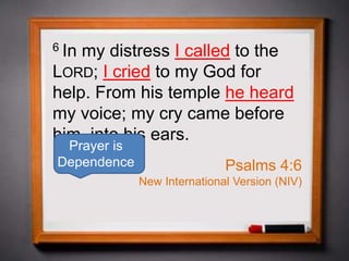 6 In my distress I called to the
LORD; I cried to my God for
help. From his temple he heard
my voice; my cry came before
him, into his ears.
Psalms 4:6
New International Version (NIV)
Prayer is
Dependence
 
