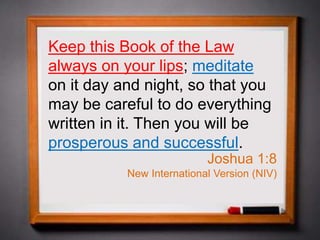 Keep this Book of the Law
always on your lips; meditate
on it day and night, so that you
may be careful to do everything
written in it. Then you will be
prosperous and successful.
Joshua 1:8
New International Version (NIV)
 