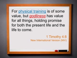 For physical training is of some
value, but godliness has value
for all things, holding promise
for both the present life and the
life to come.
1 Timothy 4:8
New International Version (NIV)
 