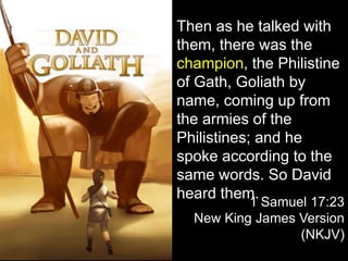 Then as he talked with
them, there was the
champion, the Philistine
of Gath, Goliath by
name, coming up from
the armies of the
Philistines; and he
spoke according to the
same words. So David
heard them.
1 Samuel 17:23
New King James Version
(NKJV)
 
