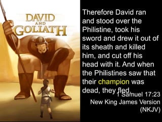 Therefore David ran
and stood over the
Philistine, took his
sword and drew it out of
its sheath and killed
him, and cut off his
head with it. And when
the Philistines saw that
their champion was
dead, they fled.
1 Samuel 17:23
New King James Version
(NKJV)
 
