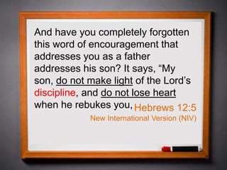 And have you completely forgotten
this word of encouragement that
addresses you as a father
addresses his son? It says, “My
son, do not make light of the Lord’s
discipline, and do not lose heart
when he rebukes you,Hebrews 12:5
New International Version (NIV)
 