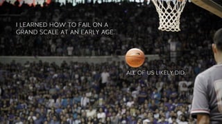 I LEARNED HOW TO FAIL ON A
GRAND SCALE AT AN EARLY AGE.
ALL OF US LIKELY DID.
 