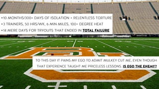 • 10 MONTHS/300+ DAYS OF ISOLATION + RELENTLESS TORTURE
• 3 TRAINERS, 50 HRS/WK, 6 MIN MILES, 100+ DEGREE HEAT
• 14 MERE DAYS FOR TRYOUTS THAT ENDED IN TOTAL FAILURE
TO THIS DAY IT PAINS MY EGO TO ADMIT MULKEY CUT ME, EVEN THOUGH
THAT EXPERIENCE TAUGHT ME PRICELESS LESSONS. IS EGO THE ENEMY?
 