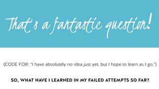 !hat’s a fantastic questi"n!	
  
(CODE FOR: “I have absolutely no idea just yet, but I hope to learn as I go.”)
SO, WHAT HAVE I LEARNED IN MY FAILED ATTEMPTS SO FAR?
 