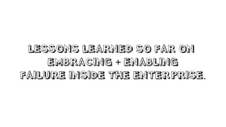 LESSONS LEARNED SO FAR ON
EMBRACING + ENABLING
FAILURE INSIDE THE ENTERPRISE.
 