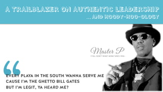 Master P~Y’ALL DON’T WANT NONE SINCE 1994~
A TRAILBLAZER ON AUTHENTIC LEADERSHIP
… AND HOODY-HOO-OLOGY
EVERY PLAYA IN THE SOUTH WANNA SERVE ME
CAUSE I’M THE GHETTO BILL GATES
BUT I’M LEGIT, YA HEARD ME?
 