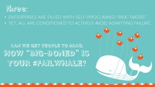 AUTHENTICITY ISN’T INNATE. IT CAN’T BE MANUFACTURED
& IT REQUIRES ACCEPTING + EMBRACING IMPERFECTION
THEORY #TWO:
CAN WE GET PEOPLE TO BRAG:
HOW “BIG-BONED” IS
YOUR #FAILWHALE?
•  ENTERPRISES ARE FILLED WITH SELF-PROCLAIMED “RISK-TAKERS”
•  YET, ALL ARE CONDITIONED TO ACTIVELY AVOID ADMITTING FAILURE.
three:
 
